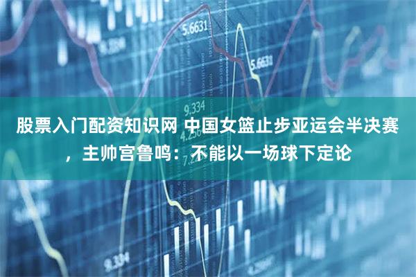 股票入门配资知识网 中国女篮止步亚运会半决赛，主帅宫鲁鸣：不能以一场球下定论